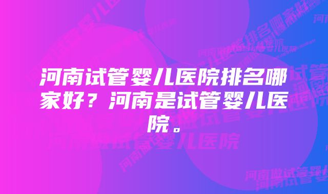 河南试管婴儿医院排名哪家好？河南是试管婴儿医院。