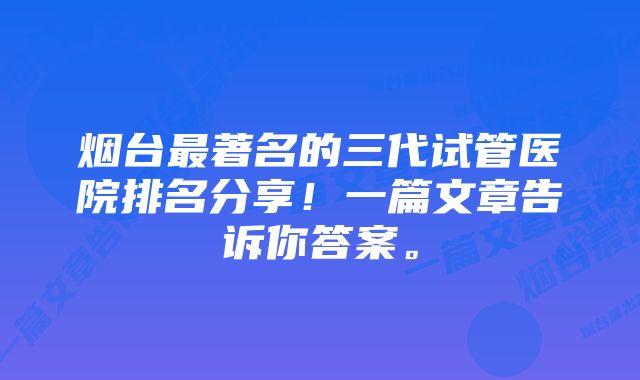 烟台最著名的三代试管医院排名分享！一篇文章告诉你答案。