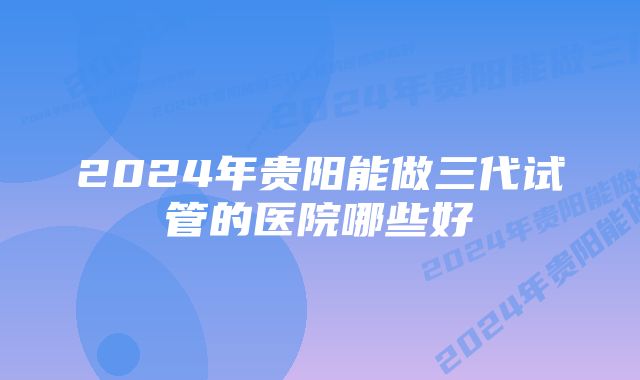 2024年贵阳能做三代试管的医院哪些好