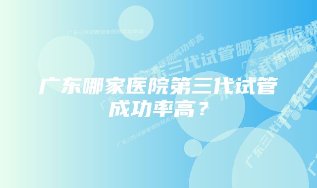 广东哪家医院第三代试管成功率高？