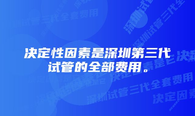 决定性因素是深圳第三代试管的全部费用。