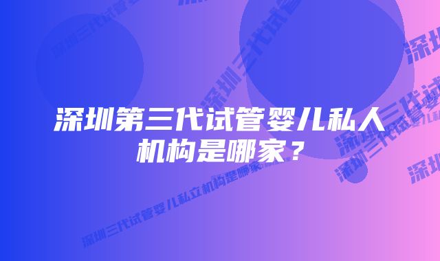 深圳第三代试管婴儿私人机构是哪家？