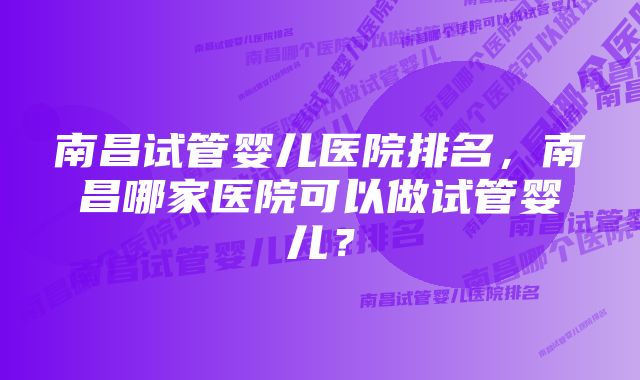 南昌试管婴儿医院排名，南昌哪家医院可以做试管婴儿？