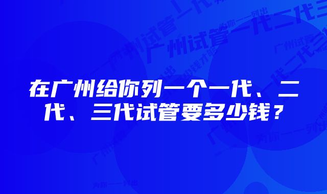 在广州给你列一个一代、二代、三代试管要多少钱？