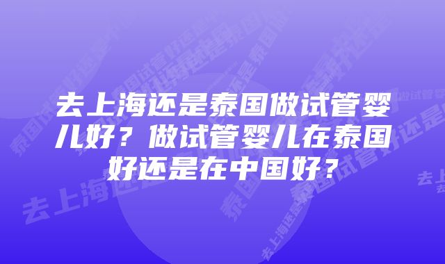 去上海还是泰国做试管婴儿好？做试管婴儿在泰国好还是在中国好？