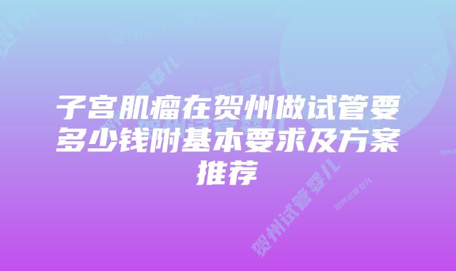 子宫肌瘤在贺州做试管要多少钱附基本要求及方案推荐