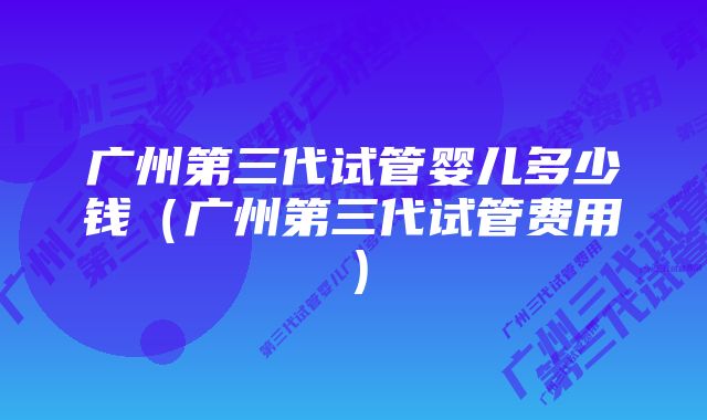 广州第三代试管婴儿多少钱（广州第三代试管费用）