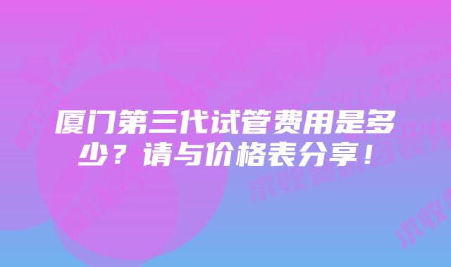 厦门第三代试管费用是多少？请与价格表分享！