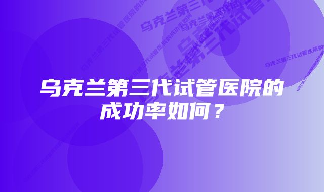 乌克兰第三代试管医院的成功率如何？