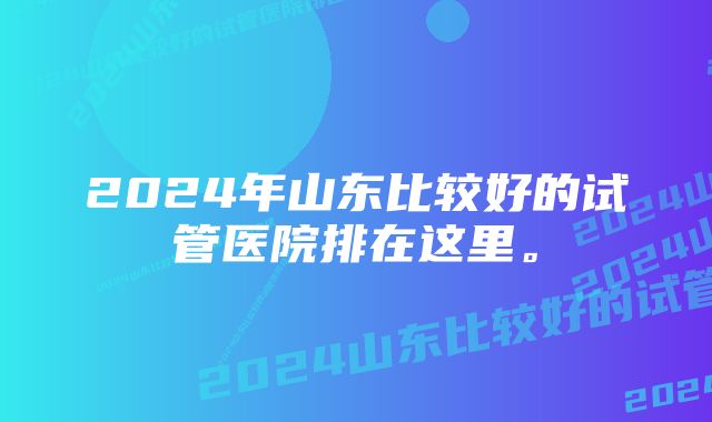 2024年山东比较好的试管医院排在这里。