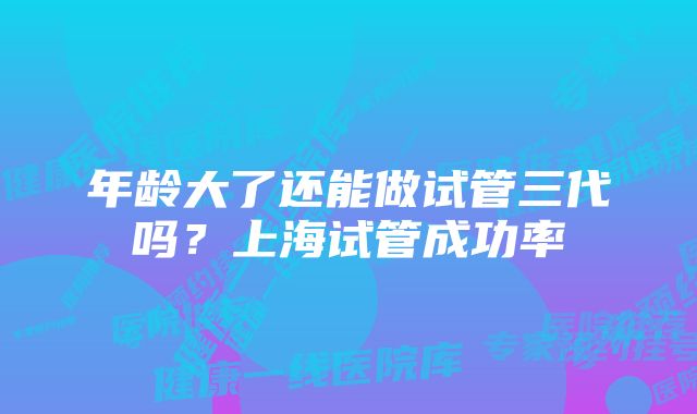 年龄大了还能做试管三代吗？上海试管成功率