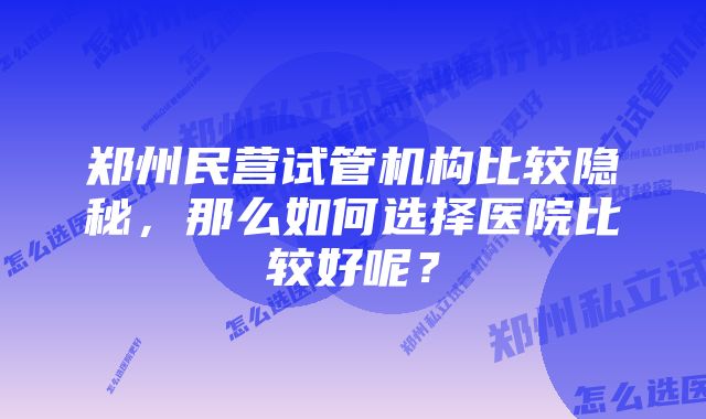 郑州民营试管机构比较隐秘，那么如何选择医院比较好呢？