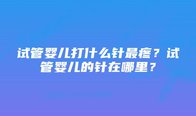 试管婴儿打什么针最疼？试管婴儿的针在哪里？