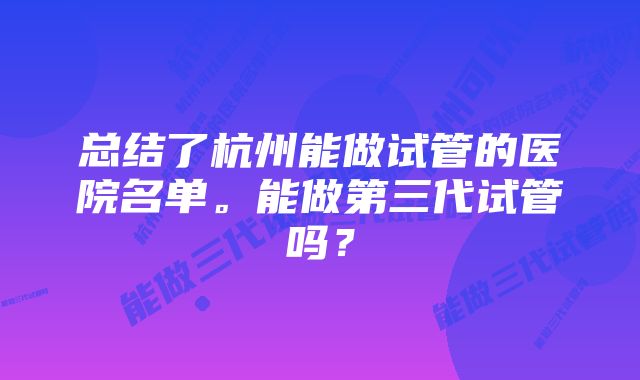 总结了杭州能做试管的医院名单。能做第三代试管吗？