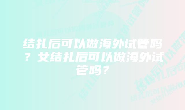 结扎后可以做海外试管吗？女结扎后可以做海外试管吗？