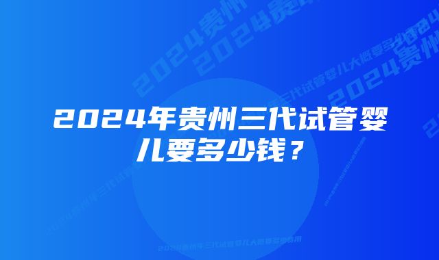 2024年贵州三代试管婴儿要多少钱？