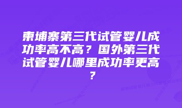 柬埔寨第三代试管婴儿成功率高不高？国外第三代试管婴儿哪里成功率更高？