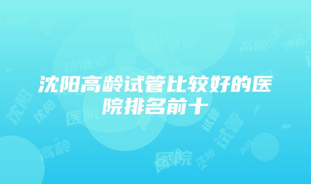 沈阳高龄试管比较好的医院排名前十