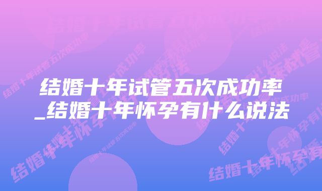 结婚十年试管五次成功率_结婚十年怀孕有什么说法