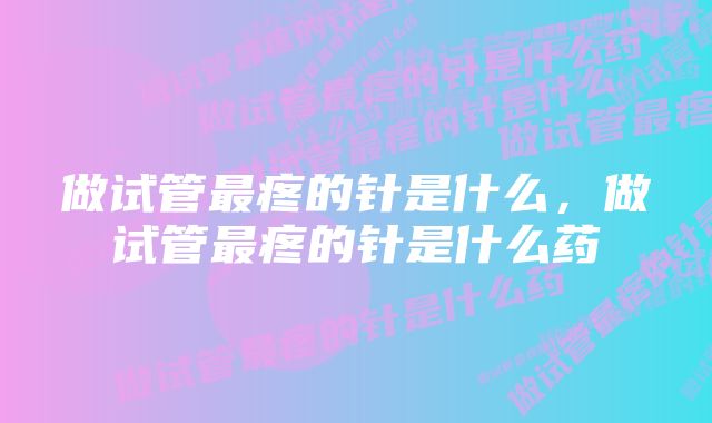 做试管最疼的针是什么，做试管最疼的针是什么药