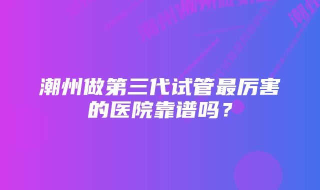 潮州做第三代试管最厉害的医院靠谱吗？