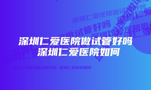 深圳仁爱医院做试管好吗 深圳仁爱医院如何