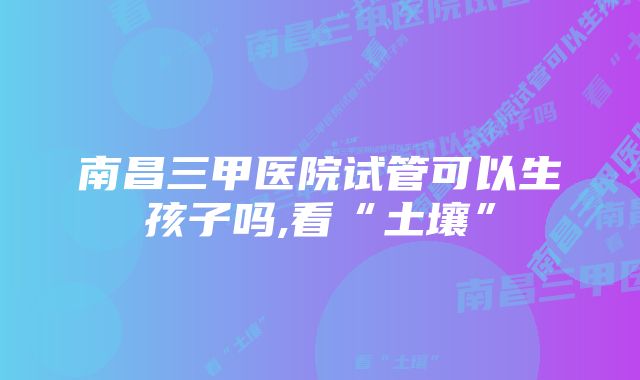 南昌三甲医院试管可以生孩子吗,看“土壤”