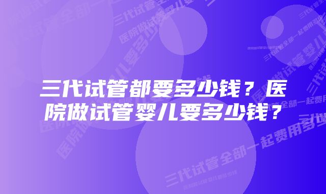 三代试管都要多少钱？医院做试管婴儿要多少钱？