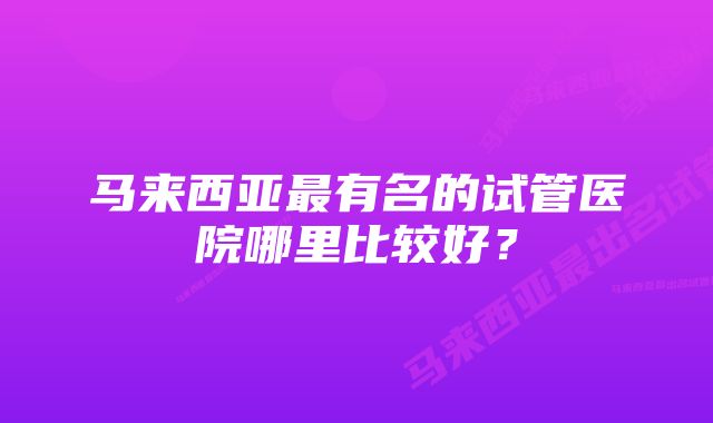 马来西亚最有名的试管医院哪里比较好？