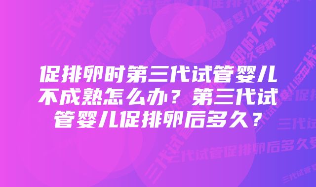 促排卵时第三代试管婴儿不成熟怎么办？第三代试管婴儿促排卵后多久？