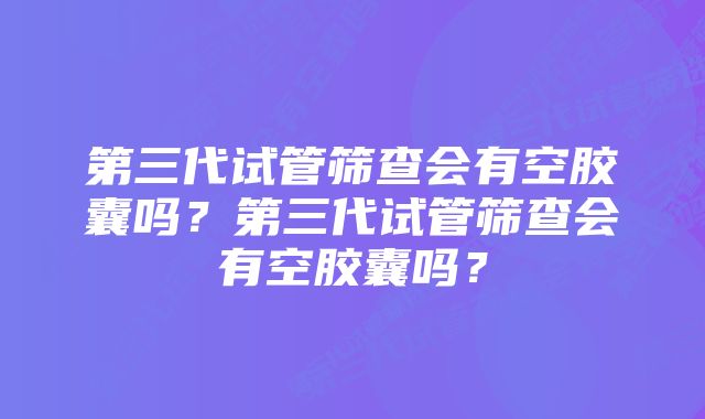 第三代试管筛查会有空胶囊吗？第三代试管筛查会有空胶囊吗？