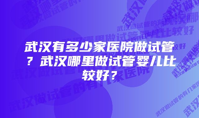 武汉有多少家医院做试管？武汉哪里做试管婴儿比较好？