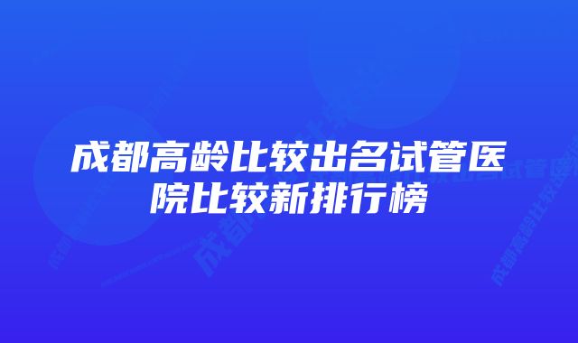 成都高龄比较出名试管医院比较新排行榜