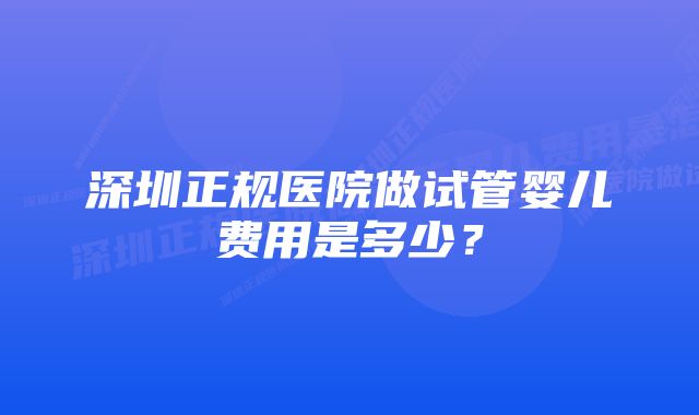 深圳正规医院做试管婴儿费用是多少？