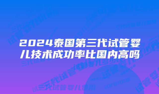 2024泰国第三代试管婴儿技术成功率比国内高吗