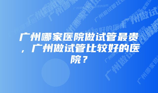 广州哪家医院做试管最贵，广州做试管比较好的医院？