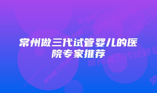 常州做三代试管婴儿的医院专家推荐