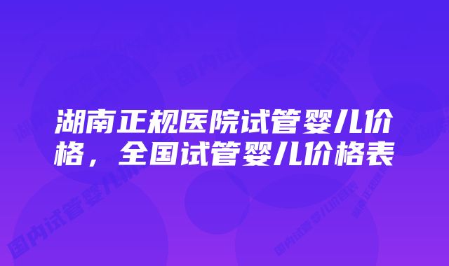 湖南正规医院试管婴儿价格，全国试管婴儿价格表