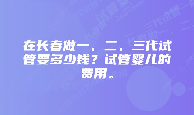 在长春做一、二、三代试管要多少钱？试管婴儿的费用。