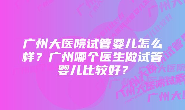 广州大医院试管婴儿怎么样？广州哪个医生做试管婴儿比较好？