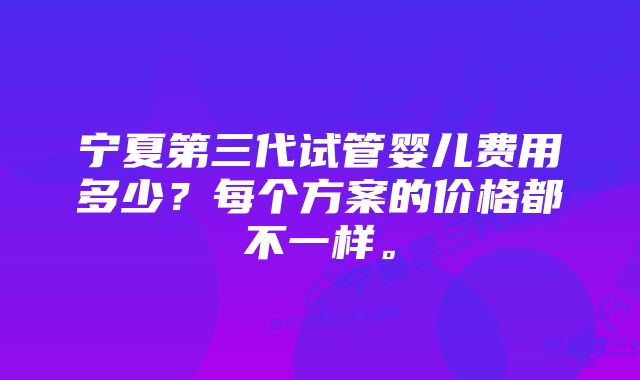 宁夏第三代试管婴儿费用多少？每个方案的价格都不一样。