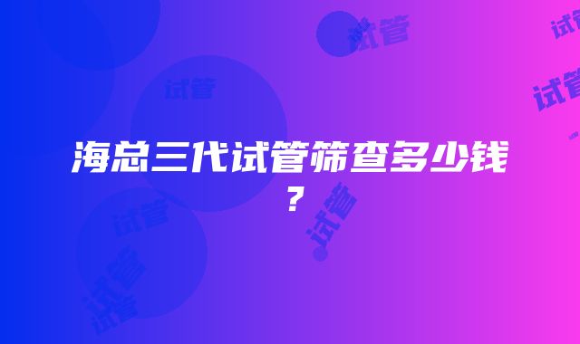 海总三代试管筛查多少钱？