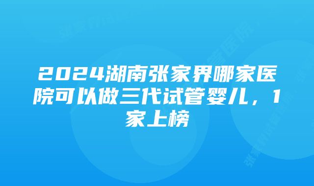 2024湖南张家界哪家医院可以做三代试管婴儿，1家上榜