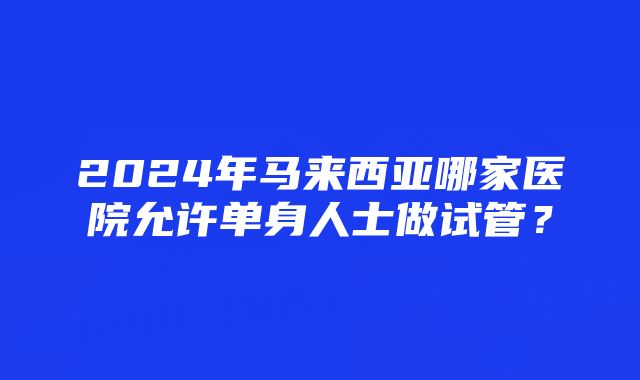 2024年马来西亚哪家医院允许单身人士做试管？