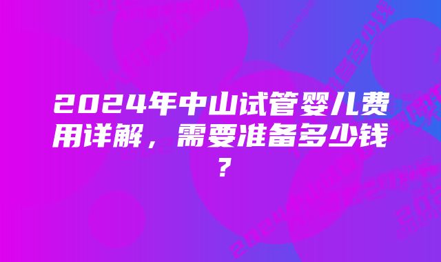 2024年中山试管婴儿费用详解，需要准备多少钱？