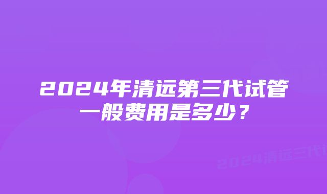 2024年清远第三代试管一般费用是多少？