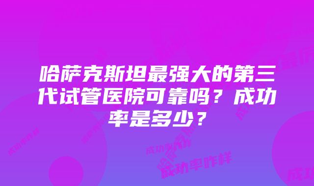 哈萨克斯坦最强大的第三代试管医院可靠吗？成功率是多少？