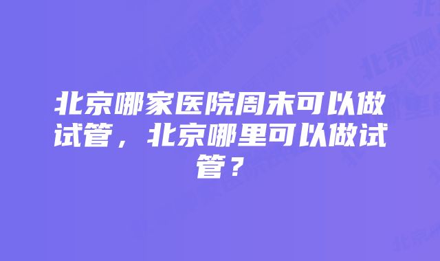 北京哪家医院周末可以做试管，北京哪里可以做试管？