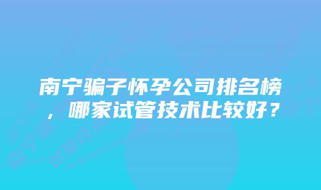 南宁骗子怀孕公司排名榜，哪家试管技术比较好？