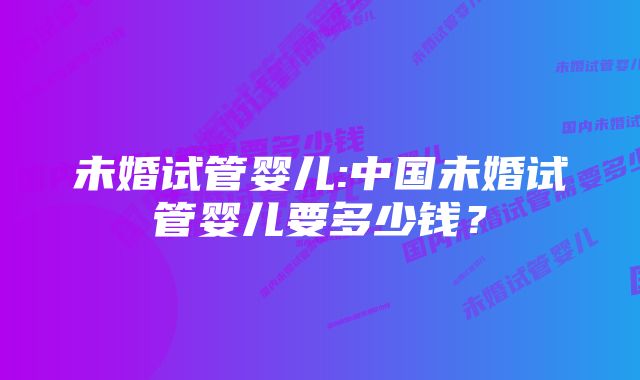 未婚试管婴儿:中国未婚试管婴儿要多少钱？